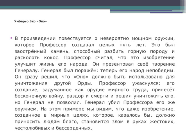 Умберто Эко «Оно»   В произведении повествуется о невероятно мощном оружии, которое Профессор создавал целых пять лет. Это был заострённый камень, способный разбить горную породу и расколоть кокос. Профессор считал, что это изобретение улучшит жизнь его народа. Он презентовал своё творение Генералу. Генерал был поражён: теперь его народ непобедим. Он сразу решил, что «Оно» должно быть использовано для уничтожения другой Орды. Профессор ужаснулся: его создание, задуманное как орудие мирного труда, принесёт бесконечную войну, раздор и смерти и решил уничтожить его, но Генерал не позволил. Генерал убил Профессора его же оружием. На этом примере мы видим, что даже изобретение, созданное в мирных целях, которое, казалось бы, должно приносить людям благо, становится злом в руках жестоких, честолюбивых и бессердечных. 