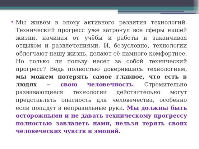 Мы живём в эпоху активного развития технологий. Технический прогресс уже затронул все сферы нашей жизни, начиная от учёбы и работы и заканчивая отдыхом и развлечениями. И, безусловно, технологии облегчают нашу жизнь, делают её намного комфортнее. Но только ли пользу несёт за собой технический прогресс? Ведь полностью доверившись технологиям, мы можем потерять самое главное, что есть в людях ‒ свою человечность . Стремительно развивающиеся технологии действительно могут представлять опасность для человечества, особенно если попадут в неправильные руки. Мы должны быть осторожными и не давать техническому прогрессу полностью завладеть нами, нельзя терять своих человеческих чувств и эмоций. 