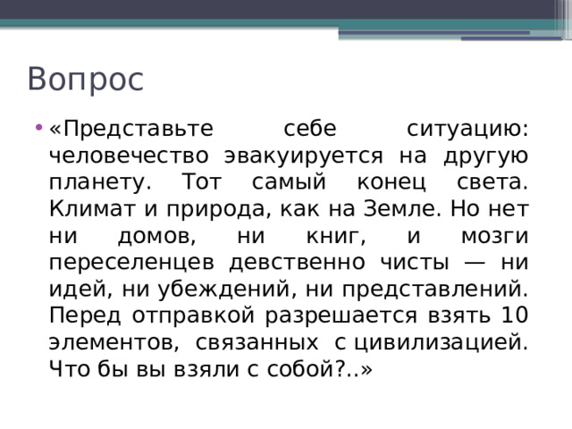 Вопрос «Представьте себе ситуацию: человечес­тво эвакуируется на другую планету. Тот самый конец света. Климат и природа, как на Земле. Но нет ни домов, ни книг, и мозги переселенцев девственно чисты — ни идей, ни убеждений, ни представлений. Перед отправкой разрешается взять 10 элементов, связанных с цивилизацией. Что бы вы взяли с собой?..» 