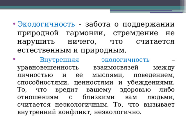 Экологичность - забота о поддержании природной гармонии, стремление не нарушить ничего, что считается естественным и природным.  Внутренняя экологичность – уравновешенность взаимосвязей между личностью и ее мыслями, поведением, способностями, ценностями и убеждениями. То, что вредит вашему здоровью либо отношениям с близкими вам людьми, считается неэкологичным. То, что вызывает внутренний конфликт, неэкологично. 