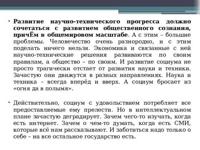 Развитие научно-технического прогресса должно сочетаться с развитием общественного сознания, причЁм в общемировом масштабе . А с этим – большие проблемы. Человечество очень разнородно, и с этим поделать ничего нельзя. Экономика и связанные с ней научно-технические решения развиваются по своим правилам, а общество – по своим. И развитие социума не просто трагически отстает от развития науки и техники. Зачастую они движутся в разных направлениях. Наука и техника – всегда вперёд и вверх. А социум бросает из «огня да в полымя». Действительно, социум с удовольствием потребляет все предоставляемые ему прелести. Но в интеллектуальном плане зачастую деградирует. Зачем чего-то изучать, когда есть интернет. Зачем о чем-то думать, когда есть СМИ, которые всё нам рассказывают. И заботиться надо только о себе – на все остальное государство есть. 