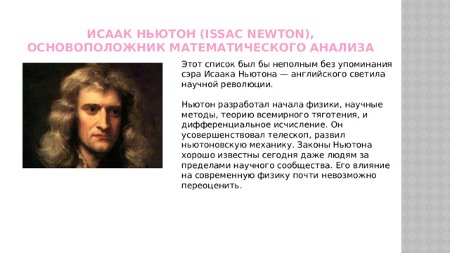 Исаак Ньютон (Issac Newton), основоположник математического анализа Этот список был бы неполным без упоминания сэра Исаака Ньютона — английского светила научной революции. Ньютон разработал начала физики, научные методы, теорию всемирного тяготения, и дифференциальное исчисление. Он усовершенствовал телескоп, развил ньютоновскую механику. Законы Ньютона хорошо известны сегодня даже людям за пределами научного сообщества. Его влияние на современную физику почти невозможно переоценить. 