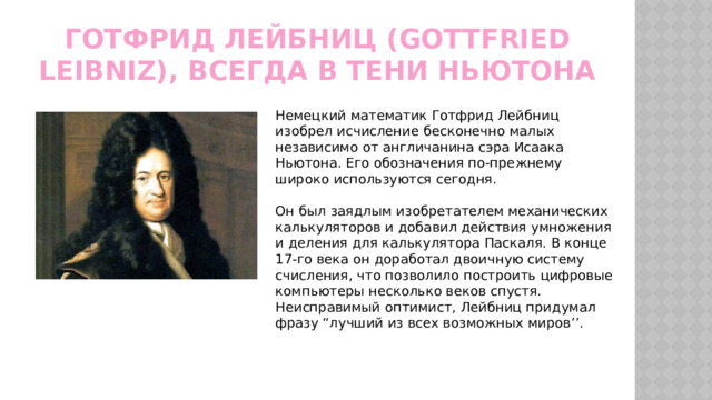Готфрид Лейбниц (Gottfried Leibniz), всегда в тени Ньютона Немецкий математик Готфрид Лейбниц изобрел исчисление бесконечно малых независимо от англичанина сэра Исаака Ньютона. Его обозначения по-прежнему широко используются сегодня. Он был заядлым изобретателем механических калькуляторов и добавил действия умножения и деления для калькулятора Паскаля. В конце 17-го века он доработал двоичную систему счисления, что позволило построить цифровые компьютеры несколько веков спустя. Неисправимый оптимист, Лейбниц придумал фразу “лучший из всех возможных миров’’. 