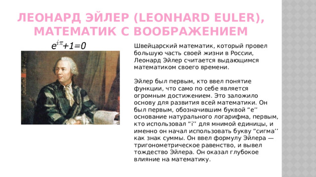 Леонард Эйлер (Leonhard Euler), математик с воображением Швейцарский математик, который провел большую часть своей жизни в России, Леонард Эйлер считается выдающимся математиком своего времени. Эйлер был первым, кто ввел понятие функции, что само по себе является огромным достижением. Это заложило основу для развития всей математики. Он был первым, обозначившим буквой “e’’ основание натурального логарифма, первым, кто использовал “i’’ для мнимой единицы, и именно он начал использовать букву “сигма’’ как знак суммы. Он ввел формулу Эйлера — тригонометрическое равенство, и вывел тождество Эйлера. Он оказал глубокое влияние на математику. 