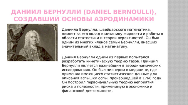 Даниил Бернулли (Daniel Bernoulli), создавший основы аэродинамики Даниила Бернулли, швейцарского математика, помнят за его вклад в механику жидкости и работы в области статистики и теории вероятностей. Он был одним из многих членов семьи Бернулли, внесших значительный вклад в математику. Даниил Бернулли одним из первых попытался разработать кинетическую теорию газов. Принцип Бернулли является важнейшим в аэродинамических исследованиях. Он был пионером в медицине, где применял имеющиеся статистические данные для описания вспышки оспы, произошедшей в 1766 году. Он построил первоначальную теорию неприятия риска и полезности, применимую в экономике и финансовой деятельности. 