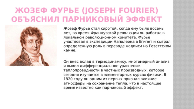Жозеф Фурье (Joseph Fourier) объяснил парниковый эффект Жозеф Фурье стал сиротой, когда ему было восемь лет, во время Французской революции он работал в локальном революционном комитете. Фурье участвовал в экспедиции Наполеона в Египет и сыграл определенную роль в переводе надписи на Розеттском камне. Он внес вклад в термодинамику, многомерный анализ и вывел дифференциальное уравнение теплопроводности в частных производных, которое сегодня изучается в элементарных курсах физики. В 1820 году он одним из первых признал влияние атмосферы на сохранение тепла, что в настоящее время известно как парниковый эффект. 