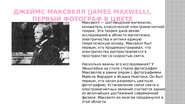 Джеймс Максвелл (James Maxwell), первый фотограф в цвете Максвелл — шотландский математик, основатель классической электромагнитной теории. Эта теория дала векам исследований в области магнетизма, электричества и оптики единую теоретическую основу. Максвелл был первым, кто продемонстрировал, что электричество распространяется в пространстве со скоростью света. Насколько важны его исследования? У Эйнштейна на столе стояла фотография Максвелла в рамке рядом с фотографиями Майкла Фарадея и Исаака Ньютона. Он был первым, кто начал развивать цветную фотографию. Установление связи света и электромагнитных явлений считается одним из величайших достижений современной физики. Максвелл во многом продвинулся в этой области. 