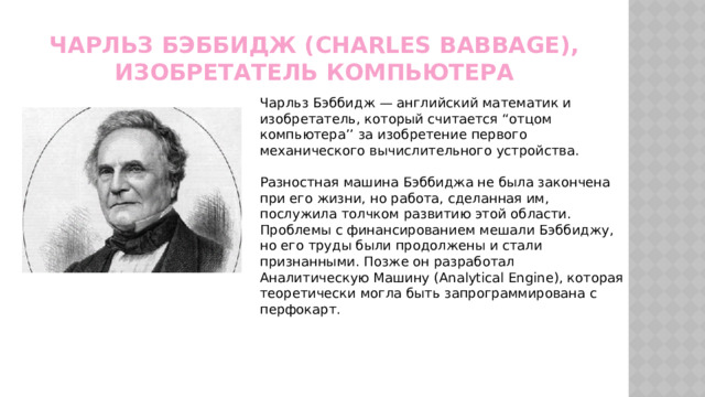 Чарльз Бэббидж (Charles Babbage), изобретатель компьютера Чарльз Бэббидж — английский математик и изобретатель, который считается “отцом компьютера’’ за изобретение первого механического вычислительного устройства. Разностная машина Бэббиджа не была закончена при его жизни, но работа, сделанная им, послужила толчком развитию этой области. Проблемы с финансированием мешали Бэббиджу, но его труды были продолжены и стали признанными. Позже он разработал Аналитическую Машину (Analytical Engine), которая теоретически могла быть запрограммирована с перфокарт. 