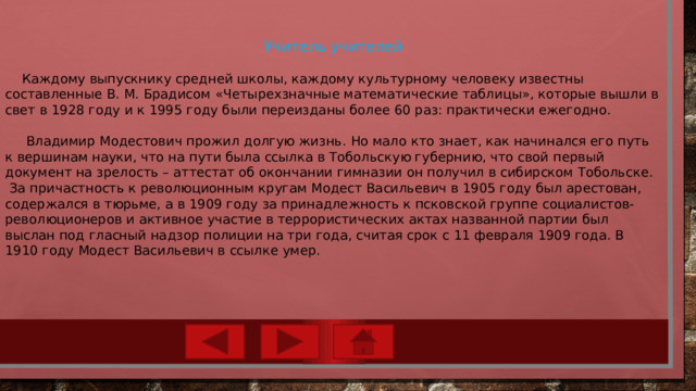 Учитель учителей  Каждому выпускнику средней школы, каждому культурному человеку известны составленные В. М. Брадисом «Четырехзначные математические таблицы», которые вышли в свет в 1928 году и к 1995 году были переизданы более 60 раз: практически ежегодно.  Владимир Модестович прожил долгую жизнь. Но мало кто знает, как начинался его путь к вершинам науки, что на пути была ссылка в Тобольскую губернию, что свой первый документ на зрелость – аттестат об окончании гимназии он получил в сибирском Тобольске.  За причастность к революционным кругам Модест Васильевич в 1905 году был арестован, содержался в тюрьме, а в 1909 году за принадлежность к псковской группе социалистов-революционеров и активное участие в террористических актах названной партии был выслан под гласный надзор полиции на три года, считая срок с 11 февраля 1909 года. В 1910 году Модест Васильевич в ссылке умер. 