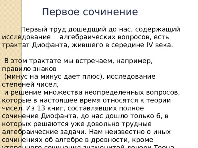 Первое сочинение  Первый труд дошедщий до нас, содержащий исследование алгебраических вопросов, есть трактат Диофанта, жившего в середине IV века.  В этом трактате мы встречаем, например, правило знаков  (минус на минус дает плюс), исследование степеней чисел,  и решение множества неопределенных вопросов, которые в настоящее время относятся к теории чисел. Из 13 книг, составлявших полное сочинение Диофанта, до нас дошло только 6, в которых решаются уже довольно трудные алгебраические задачи. Нам неизвестно о иных сочинениях об алгебре в древности, кроме утерянного сочинения знаменитой дочери Теона, Гипатии. 