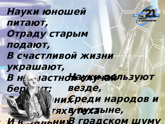 Науки юношей питают,  Отраду старым подают,  В счастливой жизни украшают,  В несчастной случай берегут;  В домашних трудностях утеха  И в дальних странствах не помеха.    Науки пользуют везде,  Среди народов и в пустыне,  В градском шуму и наедине,  В покое сладки и в труде. 