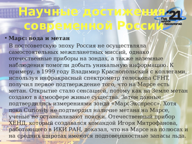 Научные достижения  современной России Марс: вода и метан В постсоветскую эпоху Россия не осуществляла самостоятельных межпланетных миссий, однако отечественные приборы на зондах, а также наземные наблюдения помогли добыть уникальную информацию. К примеру, в 1999 году Владимир Краснопольский с коллегами, используя инфракрасный спектрометр телескопа CFHT, получил первое подтверждение того, что на Марсе есть метан. Открытие стало сенсацией, потому как на Земле метан создают в атмосфере живые существа. Затем данные подтвердились измерениями зонда «МарсЭкспресс». Хотя пока Curiosity не подтвердил наличие метана на Марсе, ученые не останавливают поиски. Отечественный прибор ХЕНД, который создавался командой Игоря Митрофанова, работающего в ИКИ РАН, доказал, что на Марсе на полюсах и на средних широтах имеются подповерхностные запасы льда.  