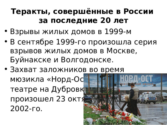 Теракты, совершённые в России  за последние 20 лет Взрывы жилых домов в 1999-м В сентябре 1999-го произошла серия взрывов жилых домов в Москве, Буйнакске и Волгодонске. Захват заложников во время мюзикла «Норд-Ост» в московском театре на Дубровке произошел 23 октября 2002-го. 