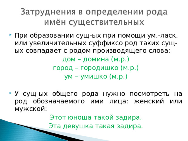 При образовании сущ-ых при помощи ум.-ласк. или увеличительных суффиксо род таких сущ-ых совпадает с родом производящего слова: дом – домина (м.р.) город – городишко (м.р.) ум – умишко (м.р.) У сущ-ых общего рода нужно посмотреть на род обозначаемого ими лица: женский или мужской: Этот юноша такой задира. Эта девушка такая задира. 