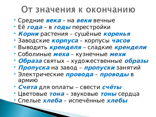 Средние века – на веки вечные Её года – в годы перестройки Корни растения – сушёные коренья Заводские корпуса – корпусы часов Выводить кренделя – сладкие крендели Соболиные меха – кузнечные мехи Образа святых – художественные образы Пропуска на завод – пропуски занятий Электрические провода – проводы в армию Счета для оплаты – свести счёты Цветовые тона – звуковые тоны сердца Спелые хлеба – испечённые хлебы 