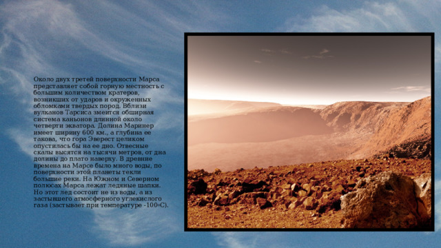 Около двух третей поверхности Марса представляет собой горную местность с большим количеством кратеров, возникших от ударов и окруженных обломками твердых пород. Вблизи вулканов Тарсиса змеится обширная система каньонов длинной около четверти экватора. Долина Маринер имеет ширину 600 км., а глубина ее такова, что гора Эверест целиком опустилась бы на ее дно. Отвесные скалы высятся на тысячи метров, от дна долины до плато наверху. В древние времена на Марсе было много воды, по поверхности этой планеты текли большие реки. На Южном и Северном полюсах Марса лежат ледяные шапки. Но этот лед состоит не из воды, а из застывшего атмосферного углекислого газа (застывает при температуре -100 o C). 
