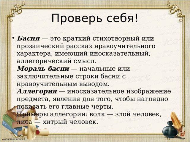 Проверь себя! Басня   — это краткий стихотворный или прозаический рассказ нравоучительного характера, имеющий иносказательный, аллегорический смысл.  Мораль басни  — начальные или заключительные строки басни с нравоучительным выводом.  Аллегория  — иносказательное изображение предмета, явления для того, чтобы наглядно показать его главные черты.  Примеры аллегории: волк — злой человек, лиса — хитрый человек. 