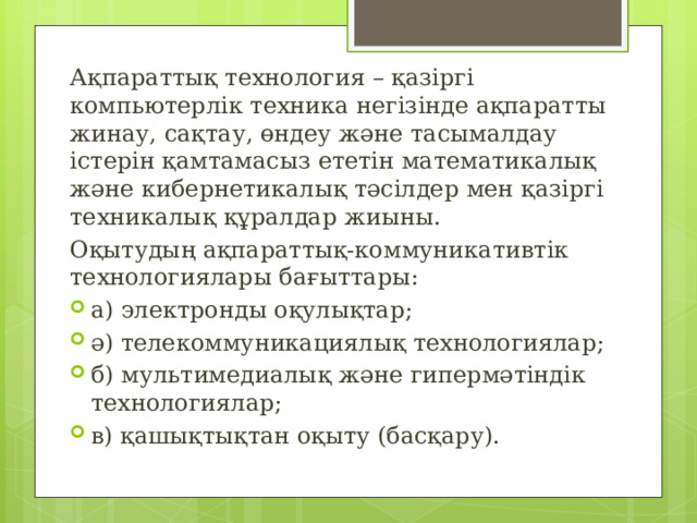 Ақпараттық технология – қазіргі компьютерлік техника негізінде ақпаратты жинау, сақтау, өндеу және тасымалдау істерін қамтамасыз ететін математикалық және кибернетикалық тәсілдер мен қазіргі техникалық құралдар жиыны. Оқытудың ақпараттық-коммуникативтік технологиялары бағыттары: а) электронды оқулықтар; ә) телекоммуникациялық технологиялар; б) мультимедиалық және гипермәтіндік технологиялар; в) қашықтықтан оқыту (басқару). 