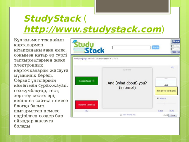 StudyStack  ( http://www.studystack.com ) Бұл қызмет тек дайын карталармен кітапхананы ғана емес, сонымен қатар әр түрлі тапсырмалармен жеке электрондық карточкаларды жасауға мүмкіндік береді. Сервис үлгілерінің көмегімен сұрақ-жауап, сөзжұмбақтар, тест, зерттеу кестелері, кейіннен сайтқа немесе блогқа басып шығарылған немесе ендірілген сөздер бар ойындар жасауға болады. 