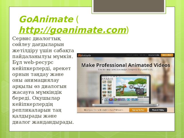 GoAnimate  ( http://goanimate.com ) Сервис диалогтық сөйлеу дағдыларын жетілдіру үшін сабақта пайдаланылуы мүмкін. Бұл web-ресурс кейіпкерлерді, әрекет орнын таңдау және оны анимациялау арқылы өз диалогын жасауға мүмкіндік береді. Оқушылар кейіпкерлердің репликаларын таң қалдырады және диалог жандандырады. 