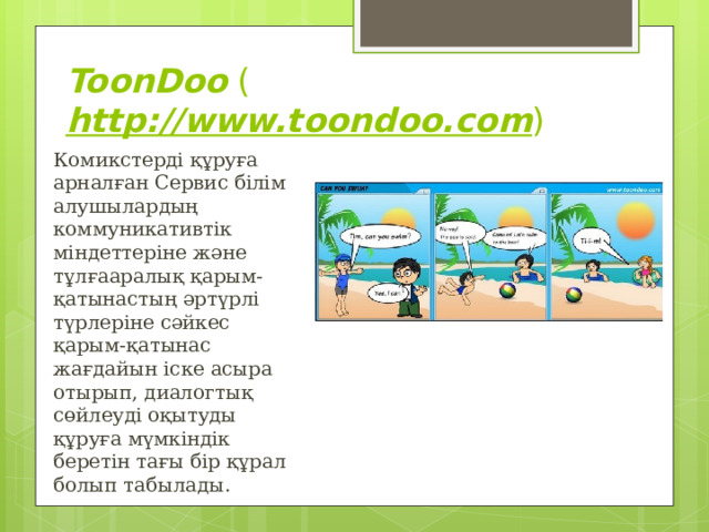 ToonDoo  ( http://www.toondoo.com ) Комикстерді құруға арналған Сервис білім алушылардың коммуникативтік міндеттеріне және тұлғааралық қарым-қатынастың әртүрлі түрлеріне сәйкес қарым-қатынас жағдайын іске асыра отырып, диалогтық сөйлеуді оқытуды құруға мүмкіндік беретін тағы бір құрал болып табылады. 