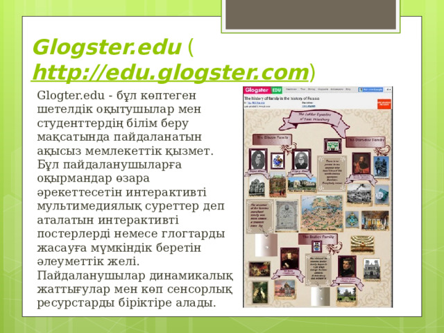 Glogster.edu  ( http://edu.glogster.com ) Glogter.edu - бұл көптеген шетелдік оқытушылар мен студенттердің білім беру мақсатында пайдаланатын ақысыз мемлекеттік қызмет. Бұл пайдаланушыларға оқырмандар өзара әрекеттесетін интерактивті мультимедиялық суреттер деп аталатын интерактивті постерлерді немесе глогтарды жасауға мүмкіндік беретін әлеуметтік желі. Пайдаланушылар динамикалық жаттығулар мен көп сенсорлық ресурстарды біріктіре алады. 