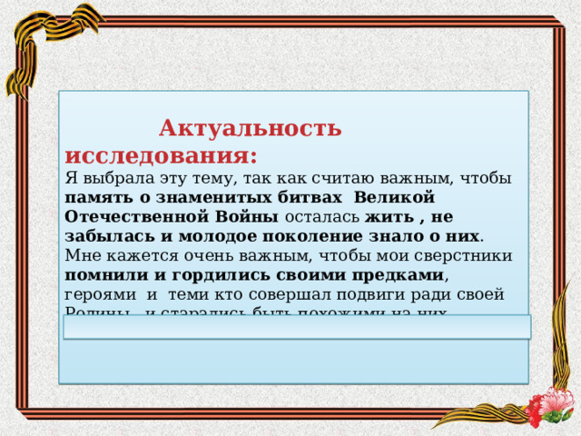   Актуальность исследования: Я выбрала эту тему, так как считаю важным, чтобы память о знаменитых битвах Великой Отечественной Войны осталась жить , не забылась и молодое поколение знало о них . Мне кажется очень важным, чтобы мои сверстники помнили и гордились своими предками , героями и теми кто совершал подвиги ради своей Родины, и старались быть похожими на них. 