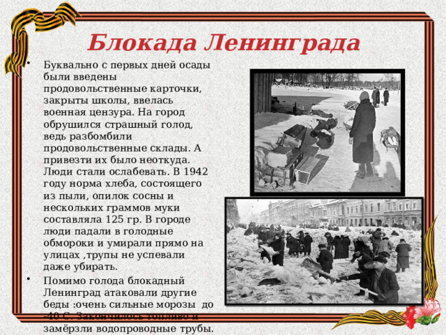 Блокада Ленинграда Буквально с первых дней осады были введены продовольственные карточки, закрыты школы, ввелась военная цензура. На город обрушился страшный голод, ведь разбомбили продовольственные склады. А привезти их было неоткуда. Люди стали ослабевать. В 1942 году норма хлеба, состоящего из пыли, опилок сосны и нескольких граммов муки составляла 125 гр. В городе люди падали в голодные обмороки и умирали прямо на улицах ,трупы не успевали даже убирать. Помимо голода блокадный Ленинград атаковали другие беды :очень сильные морозы до -40 С. Закончилось топливо и замёрзли водопроводные трубы. Ещё одной бедой стали крысы. Они уничтожали запасы еды, разносили инфекцию. 