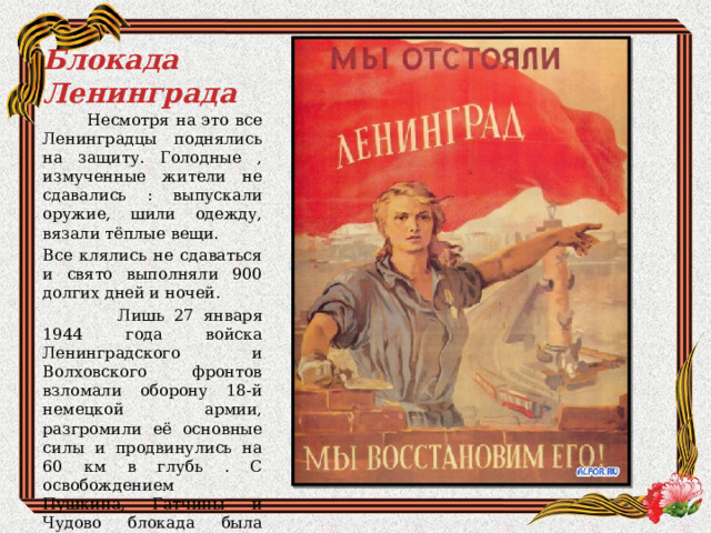  Блокада Ленинграда  Несмотря на это все Ленинградцы поднялись на защиту. Голодные , измученные жители не сдавались : выпускали оружие, шили одежду, вязали тёплые вещи. Все клялись не сдаваться и свято выполняли 900 долгих дней и ночей.  Лишь 27 января 1944 года войска Ленинградского и Волховского фронтов взломали оборону 18-й немецкой армии, разгромили её основные силы и продвинулись на 60 км в глубь . С освобождением Пушкина, Гатчины и Чудово блокада была полностью снята. 