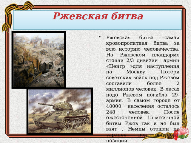 Ржевская битва   Ржевская битва –самая кровопролитная битва за всю историю человечества. На Ржевском плацдарме стояли 2/3 дивизии армии «Центр »для наступления на Москву. Потери советских войск под Ржевом составили более 2 миллионов человек. В лесах подо Ржевом погибла 29-армия. В самом городе от 40000 населения осталось 248 человек. После ожесточенной 15-месячной битвы Ржев так и не был взят . Немцы отошли на заранее подготовленные позиции. 