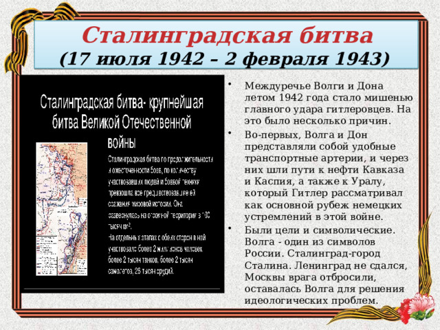  Сталинградская битва  (17 июля 1942 – 2 февраля 1943)   . Междуречье Волги и Дона летом 1942 года стало мишенью главного удара гитлеровцев. На это было несколько причин. Во-первых, Волга и Дон представляли собой удобные транспортные артерии, и через них шли пути к нефти Кавказа и Каспия, а также к Уралу, который Гитлер рассматривал как основной рубеж немецких устремлений в этой войне. Были цели и символические. Волга - один из символов России. Сталинград-город Сталина. Ленинград не сдался, Москвы врага отбросили, оставалась Волга для решения идеологических проблем. 