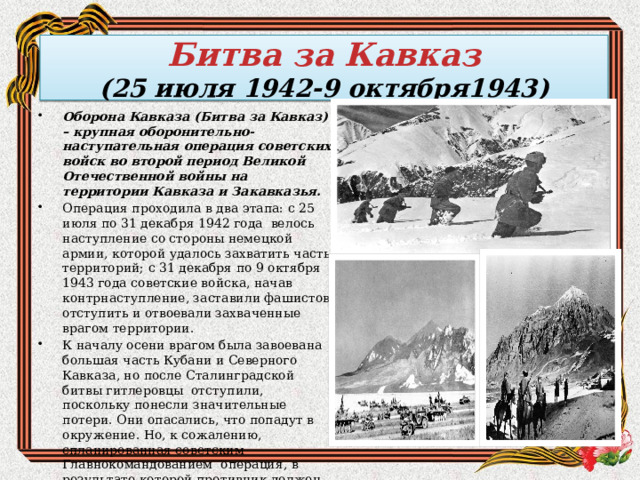   Битва за Кавказ  (25 июля 1942-9 октября1943)     Оборона Кавказа (Битва за Кавказ) – крупная оборонительно-наступательная операция советских войск во второй период Великой Отечественной войны на территории Кавказа и Закавказья. Операция проходила в два этапа: с 25 июля по 31 декабря 1942 года  велось наступление со стороны немецкой армии, которой удалось захватить часть территорий; с 31 декабря по 9 октября 1943 года советские войска, начав контрнаступление, заставили фашистов отступить и отвоевали захваченные врагом территории. К началу осени врагом была завоевана большая часть Кубани и Северного Кавказа, но после Сталинградской битвы гитлеровцы  отступили, поскольку понесли значительные потери. Они опасались, что попадут в окружение. Но, к сожалению, спланированная советским Главнокомандованием  операция, в результате которой противник должен был быть окружен и разбит на территории Кубани,  потерпела неудачу, и гитлеровцы эвакуировались в Крым. 