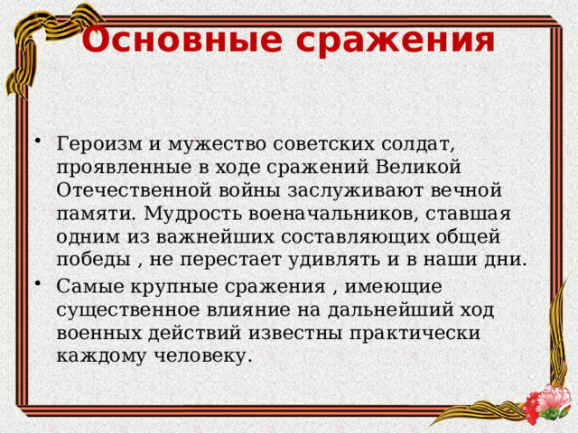 Основные сражения   Героизм и мужество советских солдат, проявленные в ходе сражений Великой Отечественной войны заслуживают вечной памяти. Мудрость военачальников, ставшая одним из важнейших составляющих общей победы , не перестает удивлять и в наши дни. Самые крупные сражения , имеющие существенное влияние на дальнейший ход военных действий известны практически каждому человеку. 