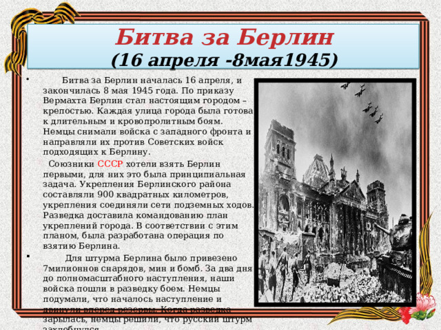 Битва за Берлин  (16 апреля -8мая1945)  Битва за Берлин началась 16 апреля, и закончилась 8 мая 1945 года. По приказу Вермахта Берлин стал настоящим городом – крепостью. Каждая улица города была готова к длительным и кровопролитным боям. Немцы снимали войска с западного фронта и направляли их против Советских войск подходящих к Берлину.   Союзники  СССР  хотели взять Берлин первыми, для них это была принципиальная задача. Укрепления Берлинского района составляли 900 квадратных километров, укрепления соединяли сети подземных ходов. Разведка доставила командованию план укреплений города. В соответствии с этим планом, была разработана операция по взятию Берлина.   Для штурма Берлина было привезено 7милионнов снарядов, мин и бомб. За два дня до полномасштабного наступления, наши войска пошли в разведку боем. Немцы подумали, что началось наступление и двинули вперед резервы. Когда разведка зарылась, немцы решили, что русский штурм захлебнулся.       . 