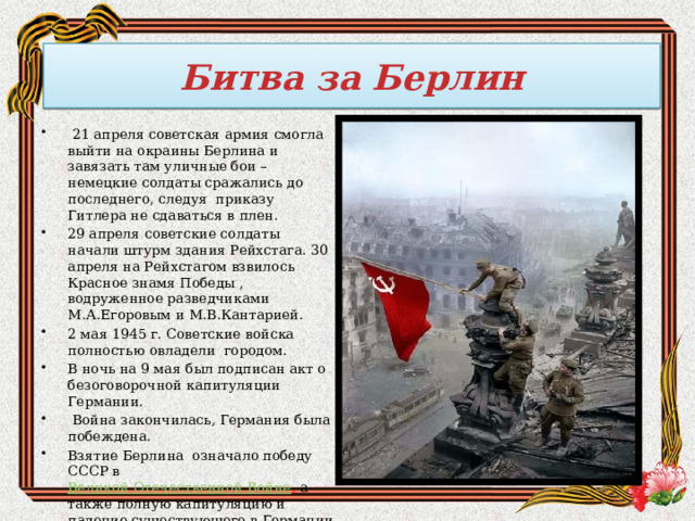 Битва за Берлин   21 апреля советская армия смогла выйти на окраины Берлина и завязать там уличные бои – немецкие солдаты сражались до последнего, следуя приказу Гитлера не сдаваться в плен. 29 апреля советские солдаты начали штурм здания Рейхстага. 30 апреля на Рейхстагом взвилось Красное знамя Победы , водруженное разведчиками М.А.Егоровым и М.В.Кантарией. 2 мая 1945 г. Советские войска полностью овладели городом. В ночь на 9 мая был подписан акт о безоговорочной капитуляции Германии.  Война закончилась, Германия была побеждена.      Взятие Берлина  означало победу СССР в  Великой Отечественной Войне , а также полную капитуляцию и падение существующего в Германии режима. 