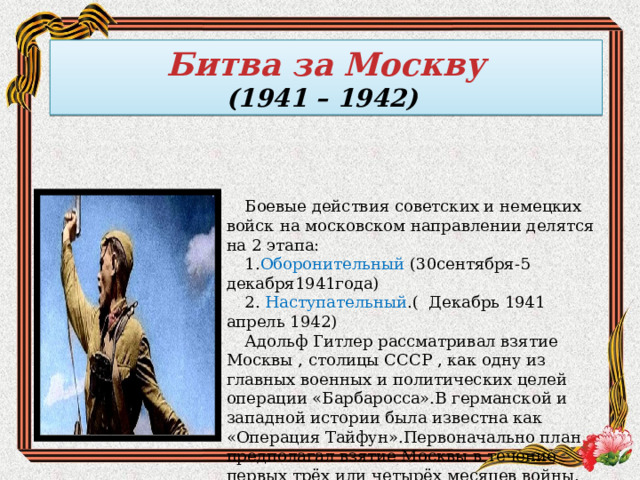 Битва за Москву (1941 – 1942) Боевые действия советских и немецких войск на московском направлении делятся на 2 этапа: 1. Оборонительный (30сентября-5 декабря1941года) 2. Наступательный .( Декабрь 1941 апрель 1942) Адольф Гитлер рассматривал взятие Москвы , столицы СССР , как одну из главных военных и политических целей операции «Барбаросса».В германской и западной истории была известна как «Операция Тайфун».Первоначально план предполагал взятие Москвы в течение первых трёх или четырёх месяцев войны. 