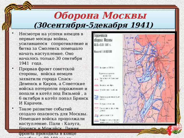  Оборона Москвы  (30сентября-5декабря 1941) Несмотря на успехи немцев в первые месяцы войны, усилившееся сопротивление и битва за Смоленск помешало начать наступление. Оно началось только 30 сентября 1941 года. Прорвав фронт советской стороны, войска немцев захватили города Спаск-Деменск и Киров, а Советские войска потерпели поражение и попали в котёл под Вязьмой , а 6 октября в котёл попал Брянск И Карачев. Такое развитие событий создало опасность для Москвы. Немецкие войска продолжали наступление. Пали : Калуга, Боровск и Можайск. Линия фронта проходила в конце октября в 80-100 км от Москвы. 