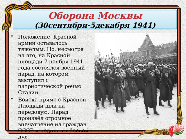 Оборона Москвы  (30сентября-5декабря 1941) Положение Красной армии оставалось тяжёлым. Но, несмотря на это, на Красной площади 7 ноября 1941 года состоялся военный парад, на котором выступил с патриотической речью Сталин. Войска прямо с Красной Площади шли на передовую. Парад произвёл огромное впечатление на граждан СССР и поднял их боевой дух. 