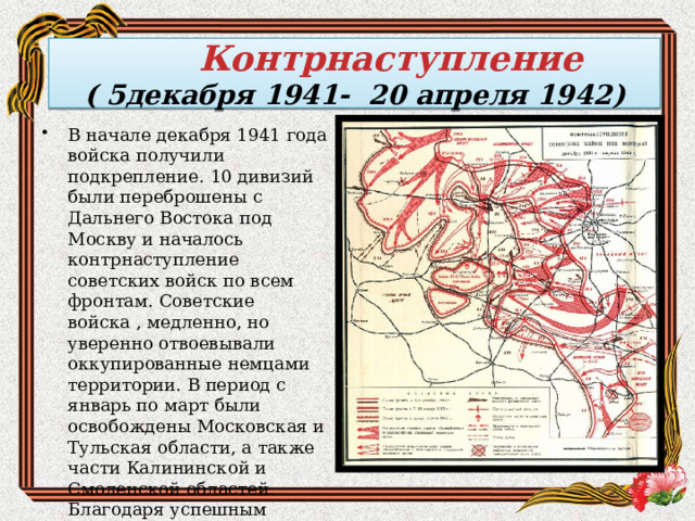 Контрнаступление  ( 5декабря 1941- 20 апреля 1942) В начале декабря 1941 года войска получили подкрепление. 10 дивизий были переброшены с Дальнего Востока под Москву и началось контрнаступление советских войск по всем фронтам. Советские войска , медленно, но уверенно отвоевывали оккупированные немцами территории. В период с январь по март были освобождены Московская и Тульская области, а также части Калининской и Смоленской областей. Благодаря успешным военным действиям была ликвидирована угроза столицы СССР-Москве. 