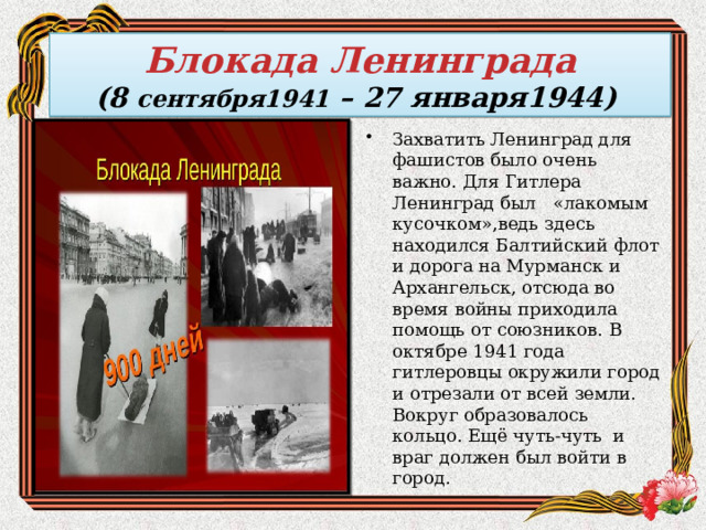  Блокада Ленинграда  (8 сентября1941 – 27 января1944)   Захватить Ленинград для фашистов было очень важно. Для Гитлера Ленинград был «лакомым кусочком»,ведь здесь находился Балтийский флот и дорога на Мурманск и Архангельск, отсюда во время войны приходила помощь от союзников. В октябре 1941 года гитлеровцы окружили город и отрезали от всей земли. Вокруг образовалось кольцо. Ещё чуть-чуть и враг должен был войти в город. 