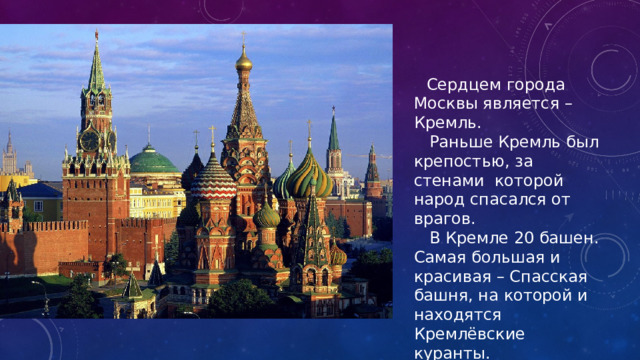  Сердцем города Москвы является – Кремль.  Раньше Кремль был крепостью, за стенами которой народ спасался от врагов.  В Кремле 20 башен. Самая большая и красивая – Спасская башня, на которой и находятся Кремлёвские куранты.  