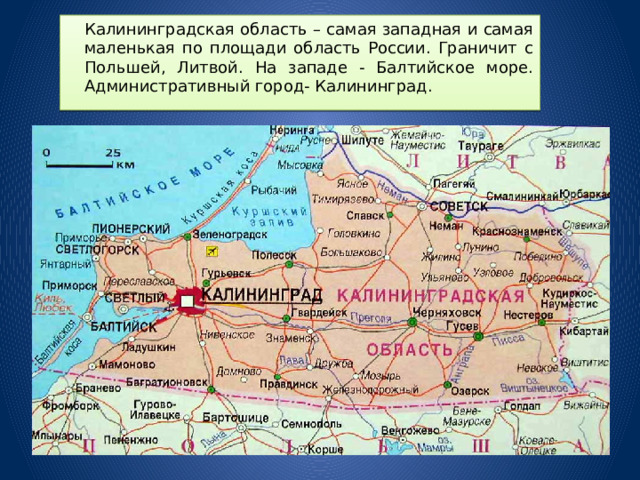  Калининградская область – самая западная и самая маленькая по площади область России. Граничит с Польшей, Литвой. На западе - Балтийское море. Административный город- Калининград. 