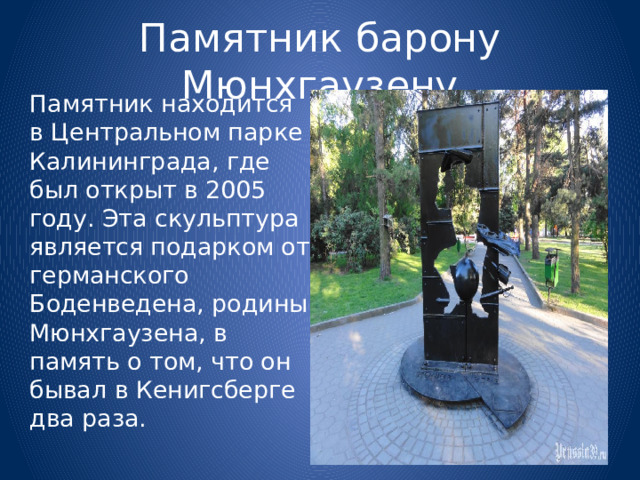 Памятник барону Мюнхгаузену  Памятник находится в Центральном парке Калининграда, где был открыт в 2005 году. Эта скульптура является подарком от германского Боденведена, родины Мюнхгаузена, в память о том, что он бывал в Кенигсберге два раза. 