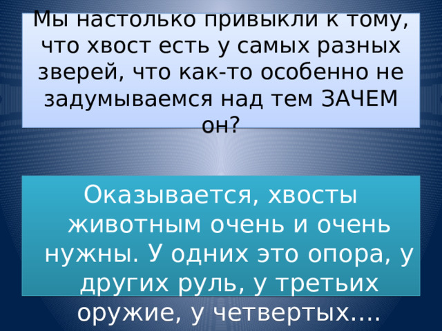 Мы настолько привыкли к тому, что хвост есть у самых разных зверей, что как-то особенно не задумываемся над тем ЗАЧЕМ он? Оказывается, хвосты животным очень и очень нужны. У одних это опора, у других руль, у третьих оружие, у четвертых…. 