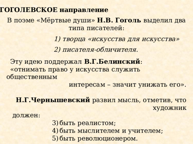 ГОГОЛЕВСКОЕ направление В поэме «Мёртвые души» Н.В. Гоголь выделил два типа писателей:  творца «искусства для искусства»  писателя-обличителя . Эту идею поддержал В.Г.Белинский : «отнимать право у искусства служить общественным  интересам – значит унижать его».  Н.Г.Чернышевский развил мысль, отметив, что художник  должен: быть реалистом; быть мыслителем и учителем; быть революционером. 