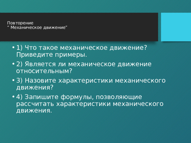  Повторение  “ Механическое движение”   1) Что такое механическое движение? Приведите примеры. 2) Является ли механическое движение относительным? 3) Назовите характеристики механического движения? 4) Запишите формулы, позволяющие рассчитать характеристики механического движения. 