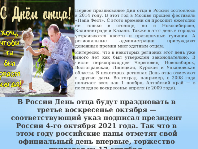  Первое празднование Дня отца в России состоялось в 2014 году. В этот год в Москве прошел фестиваль «Папа Фест». С этого времени он проходит ежегодно не только в столице, но и Новосибирске, Калининграде и Казани. Также в этот день в городах устраиваются квесты и праздничные гуляния. А региональные администрации присуждают денежные премии многодетным отцам.   Интересно, что в некоторых регионах этот день уже много лет как был утвержден законодательно. В числе первопроходцев Череповец, Новосибирск, Волгоградская, Липецкая, Курская и Ульяновская области. В некоторых регионах День отца отмечают в другие даты. Волгоград, например, с 2008 года почитает всех пап 1 ноября, Алтайский край — в последнее воскресенье апреля (с 2009 года). В России День отца будут праздновать в третье воскресенье октября — соответствующий указ подписал президент России 4-го октября 2021 года. Так что в этом году российские папы отметят свой официальный день впервые, торжество придется на 17 октября. 