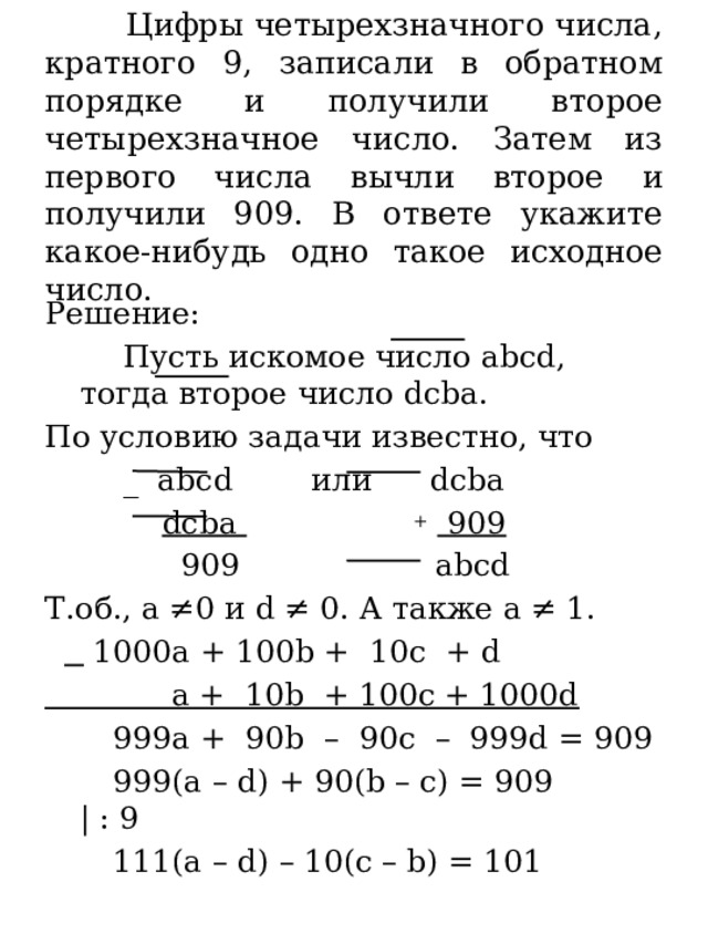  Цифры четырехзначного числа, кратного 9, записали в обратном порядке и получили второе четырехзначное число. Затем из первого числа вычли второе и получили 909. В ответе укажите какое-нибудь одно такое исходное число. Решение:  Пусть искомое число abcd, тогда второе число dcba. По условию задачи известно, что  _ abcd или dcba  dcba  +  909  909 abcd Т.об., a ≠0 и d ≠ 0. А также а ≠ 1.    1000a + 100b + 10c + d  a + 10b + 100c + 1000d  999a + 90b – 90c – 999d = 909  999(a – d) + 90(b – c) = 909 | : 9  111(a – d) – 10(c – b) = 101 