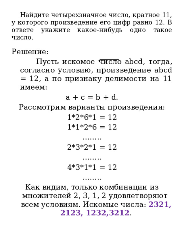  Найдите четырехзначное число, кратное 11, у которого произведение его цифр равно 12. В ответе укажите какое-нибудь одно такое число. Решение:  Пусть искомое число abcd, тогда, согласно условию, произведение abcd = 12, а по признаку делимости на 11 имеем: а + c = b + d. Рассмотрим варианты произведения: 1*2*6*1 = 12 1*1*2*6 = 12 …… .. 2*3*2*1 = 12 …… .. 4*3*1*1 = 12 …… .. Как видим, только комбинации из множителей 2, 3, 1, 2 удовлетворяют всем условиям. Искомые числа: 2321, 2123, 1232,3212 . 