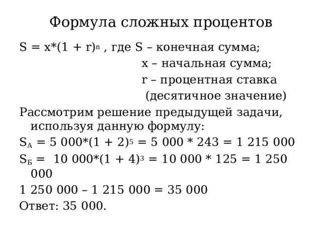 Формула сложных процентов S = x*(1 + r) n , где S – конечная сумма;  х – начальная сумма;  r – процентная ставка  (десятичное значение) Рассмотрим решение предыдущей задачи, используя данную формулу: S А = 5 000*(1 + 2) 5 = 5 000 * 243 = 1 215 000 S Б = 10 000*(1 + 4) 3 = 10 000 * 125 = 1 250 000 1 250 000 – 1 215 000 = 35 000 Ответ: 35 000. 